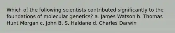 Which of the following scientists contributed significantly to the foundations of molecular genetics? a. James Watson b. Thomas Hunt Morgan c. John B. S. Haldane d. Charles Darwin