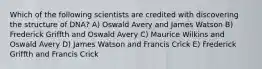 Which of the following scientists are credited with discovering the structure of DNA? A) Oswald Avery and James Watson B) Frederick Griffth and Oswald Avery C) Maurice Wilkins and Oswald Avery D) James Watson and Francis Crick E) Frederick Griffth and Francis Crick