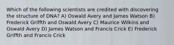 Which of the following scientists are credited with discovering the structure of DNA? A) Oswald Avery and James Watson B) Frederick Griffth and Oswald Avery C) Maurice Wilkins and Oswald Avery D) James Watson and Francis Crick E) Frederick Griffth and Francis Crick