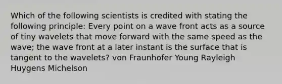 Which of the following scientists is credited with stating the following principle: Every point on a wave front acts as a source of tiny wavelets that move forward with the same speed as the wave; the wave front at a later instant is the surface that is tangent to the wavelets? von Fraunhofer Young Rayleigh Huygens Michelson