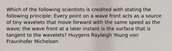 Which of the following scientists is credited with stating the following principle: Every point on a wave front acts as a source of tiny wavelets that move forward with the same speed as the wave; the wave front at a later instant is the surface that is tangent to the wavelets? Huygens Rayleigh Young von Fraunhofer Michelson