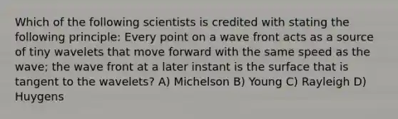 Which of the following scientists is credited with stating the following principle: Every point on a wave front acts as a source of tiny wavelets that move forward with the same speed as the wave; the wave front at a later instant is the surface that is tangent to the wavelets? A) Michelson B) Young C) Rayleigh D) Huygens