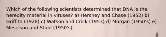 Which of the following scientists determined that DNA is the heredity material in viruses? a) Hershey and Chase (1952) b) Griffith (1928) c) Watson and Crick (1953) d) Morgan (1950's) e) Meselson and Stahl (1950's)