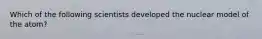 Which of the following scientists developed the nuclear model of the atom?