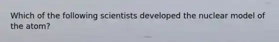 Which of the following scientists developed the nuclear model of the atom?