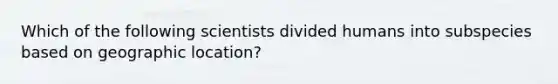 Which of the following scientists divided humans into subspecies based on geographic location?