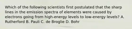 Which of the following scientists first postulated that the sharp lines in the emission spectra of elements were caused by electrons going from high-energy levels to low-energy levels? A. Rutherford B. Pauli C. de Broglie D. Bohr