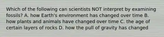 Which of the following can scientists NOT interpret by examining fossils? A. how Earth's environment has changed over time B. how plants and animals have changed over time C. the age of certain layers of rocks D. how the pull of gravity has changed