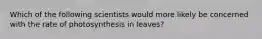 Which of the following scientists would more likely be concerned with the rate of photosynthesis in leaves?