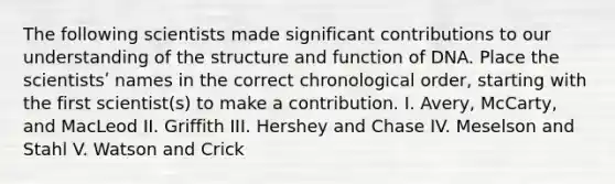 The following scientists made significant contributions to our understanding of the structure and function of DNA. Place the scientistsʹ names in the correct chronological order, starting with the first scientist(s) to make a contribution. I. Avery, McCarty, and MacLeod II. Griffith III. Hershey and Chase IV. Meselson and Stahl V. Watson and Crick