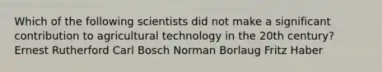 Which of the following scientists did not make a significant contribution to agricultural technology in the 20th century? Ernest Rutherford Carl Bosch Norman Borlaug Fritz Haber