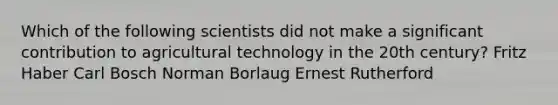 Which of the following scientists did not make a significant contribution to agricultural technology in the 20th century? Fritz Haber Carl Bosch Norman Borlaug Ernest Rutherford