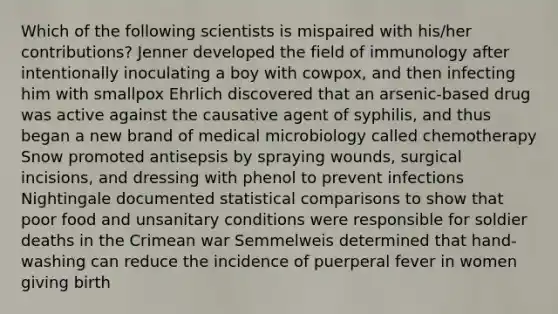 Which of the following scientists is mispaired with his/her contributions? Jenner developed the field of immunology after intentionally inoculating a boy with cowpox, and then infecting him with smallpox Ehrlich discovered that an arsenic-based drug was active against the causative agent of syphilis, and thus began a new brand of medical microbiology called chemotherapy Snow promoted antisepsis by spraying wounds, surgical incisions, and dressing with phenol to prevent infections Nightingale documented statistical comparisons to show that poor food and unsanitary conditions were responsible for soldier deaths in the Crimean war Semmelweis determined that hand-washing can reduce the incidence of puerperal fever in women giving birth