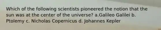 Which of the following scientists pioneered the notion that the sun was at the center of the universe? a.Galileo Galilei b. Ptolemy c. Nicholas Copernicus d. Johannes Kepler