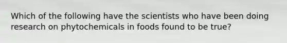 Which of the following have the scientists who have been doing research on phytochemicals in foods found to be true?