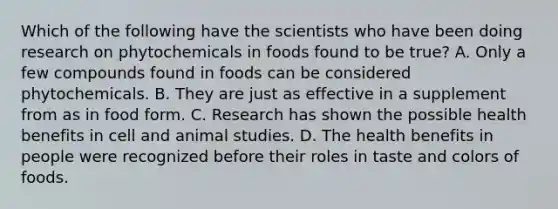 Which of the following have the scientists who have been doing research on phytochemicals in foods found to be true? A. Only a few compounds found in foods can be considered phytochemicals. B. They are just as effective in a supplement from as in food form. C. Research has shown the possible health benefits in cell and animal studies. D. The health benefits in people were recognized before their roles in taste and colors of foods.