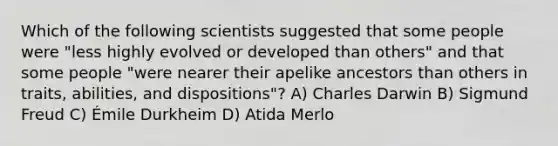 Which of the following scientists suggested that some people were "less highly evolved or developed than others" and that some people "were nearer their apelike ancestors than others in traits, abilities, and dispositions"? A) Charles Darwin B) Sigmund Freud C) Émile Durkheim D) Atida Merlo