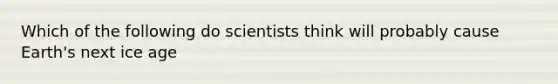 Which of the following do scientists think will probably cause Earth's next ice age