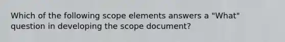 Which of the following scope elements answers a "What" question in developing the scope document?