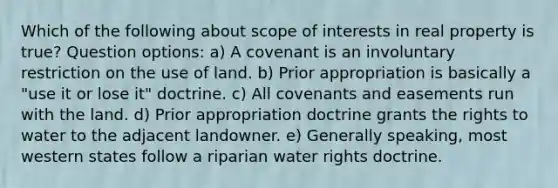 Which of the following about scope of interests in real property is true? Question options: a) A covenant is an involuntary restriction on the use of land. b) Prior appropriation is basically a "use it or lose it" doctrine. c) All covenants and easements run with the land. d) Prior appropriation doctrine grants the rights to water to the adjacent landowner. e) Generally speaking, most western states follow a riparian water rights doctrine.