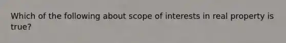 Which of the following about scope of interests in real property is true?