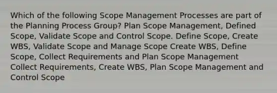 Which of the following Scope Management Processes are part of the Planning Process Group? Plan Scope Management, Defined Scope, Validate Scope and Control Scope. Define Scope, Create WBS, Validate Scope and Manage Scope Create WBS, Define Scope, Collect Requirements and Plan Scope Management Collect Requirements, Create WBS, Plan Scope Management and Control Scope