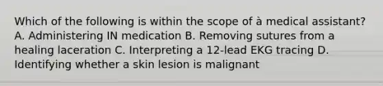 Which of the following is within the scope of à medical assistant? A. Administering IN medication B. Removing sutures from a healing laceration C. Interpreting a 12-lead EKG tracing D. Identifying whether a skin lesion is malignant