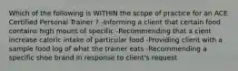 Which of the following is WITHIN the scope of practice for an ACE Certified Personal Trainer ? -Informing a client that certain food contains high mount of specific -Recommending that a cient increase caloric intake of particular food -Providing client with a sample food log of what the trainer eats -Recommending a specific shoe brand in response to client's request