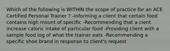 Which of the following is WITHIN the scope of practice for an ACE Certified Personal Trainer ? -Informing a client that certain food contains high mount of specific -Recommending that a cient increase caloric intake of particular food -Providing client with a sample food log of what the trainer eats -Recommending a specific shoe brand in response to client's request