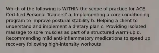 Which of the following is WITHIN the scope of practice for ACE Certified Personal Trainers? a. Implementing a core conditioning program to improve postural stability b. Helping a client to understand and implement a dietary plan c. Providing isolated massage to sore muscles as part of a structured warm-up d. Recommending mild anti-inflammatory medications to speed up recovery following high-intensity workouts