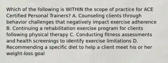 Which of the following is WITHIN the scope of practice for ACE Certified Personal Trainers? A. Counseling clients through behavior challenges that negatively impact exercise adherence B. Continuing a rehabilitation exercise program for clients following physical therapy C. Conducting fitness assessments and health screenings to identify exercise limitations D. Recommending a specific diet to help a client meet his or her weight-loss goal