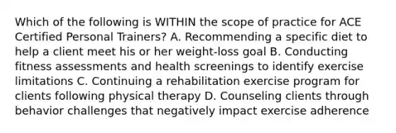 Which of the following is WITHIN the scope of practice for ACE Certified Personal Trainers? A. Recommending a specific diet to help a client meet his or her weight-loss goal B. Conducting fitness assessments and health screenings to identify exercise limitations C. Continuing a rehabilitation exercise program for clients following physical therapy D. Counseling clients through behavior challenges that negatively impact exercise adherence