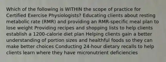 Which of the following is WITHIN the scope of practice for Certified Exercise Physiologists? Educating clients about resting metabolic rate (RMR) and providing an RMR-specific meal plan to lose weight Providing recipes and shopping lists to help clients establish a 1200-calorie diet plan Helping clients gain a better understanding of portion sizes and healthful foods so they can make better choices Conducting 24-hour dietary recalls to help clients learn where they have micronutrient deficiencies