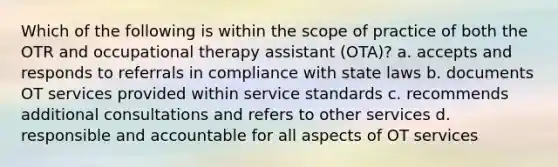 Which of the following is within the scope of practice of both the OTR and occupational therapy assistant (OTA)? a. accepts and responds to referrals in compliance with state laws b. documents OT services provided within service standards c. recommends additional consultations and refers to other services d. responsible and accountable for all aspects of OT services