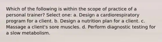 Which of the following is within the scope of practice of a personal trainer? Select one: a. Design a cardiorespiratory program for a client. b. Design a nutrition plan for a client. c. Massage a client's sore muscles. d. Perform diagnostic testing for a slow metabolism.