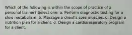 Which of the following is within the scope of practice of a personal trainer? Select one: a. Perform diagnostic testing for a slow metabolism. b. Massage a client's sore muscles. c. Design a nutrition plan for a client. d. Design a cardiorespiratory program for a client.
