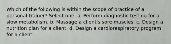 Which of the following is within the scope of practice of a personal trainer? Select one: a. Perform diagnostic testing for a slow metabolism. b. Massage a client's sore muscles. c. Design a nutrition plan for a client. d. Design a cardiorespiratory program for a client.