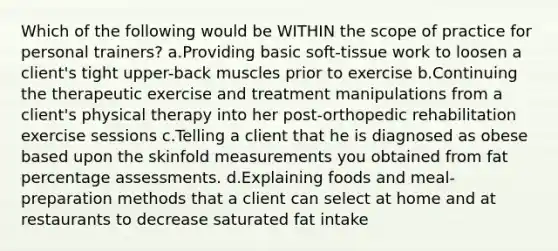 Which of the following would be WITHIN the scope of practice for personal trainers? a.Providing basic soft-tissue work to loosen a client's tight upper-back muscles prior to exercise b.Continuing the therapeutic exercise and treatment manipulations from a client's physical therapy into her post-orthopedic rehabilitation exercise sessions c.Telling a client that he is diagnosed as obese based upon the skinfold measurements you obtained from fat percentage assessments. d.Explaining foods and meal-preparation methods that a client can select at home and at restaurants to decrease saturated fat intake