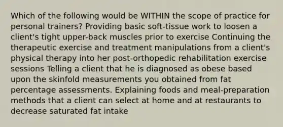 Which of the following would be WITHIN the scope of practice for personal trainers? Providing basic soft-tissue work to loosen a client's tight upper-back muscles prior to exercise Continuing the therapeutic exercise and treatment manipulations from a client's physical therapy into her post-orthopedic rehabilitation exercise sessions Telling a client that he is diagnosed as obese based upon the skinfold measurements you obtained from fat percentage assessments. Explaining foods and meal-preparation methods that a client can select at home and at restaurants to decrease saturated fat intake