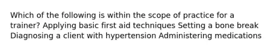 Which of the following is within the scope of practice for a trainer? Applying basic first aid techniques Setting a bone break Diagnosing a client with hypertension Administering medications