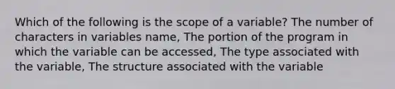 Which of the following is the scope of a variable? The number of characters in variables name, The portion of the program in which the variable can be accessed, The type associated with the variable, The structure associated with the variable