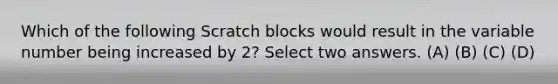 Which of the following Scratch blocks would result in the variable number being increased by 2? Select two answers. (A) (B) (C) (D)