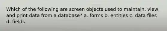 Which of the following are screen objects used to maintain, view, and print data from a database? a. forms b. entities c. data files d. fields