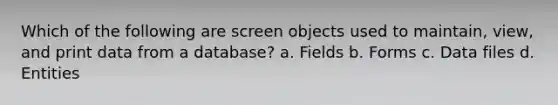 Which of the following are screen objects used to maintain, view, and print data from a database? a. Fields b. Forms c. Data files d. Entities