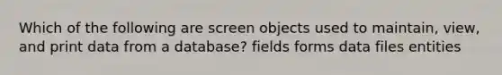 Which of the following are screen objects used to maintain, view, and print data from a database? fields forms data files entities