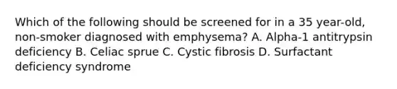 Which of the following should be screened for in a 35 year-old, non-smoker diagnosed with emphysema? A. Alpha-1 antitrypsin deficiency B. Celiac sprue C. Cystic fibrosis D. Surfactant deficiency syndrome