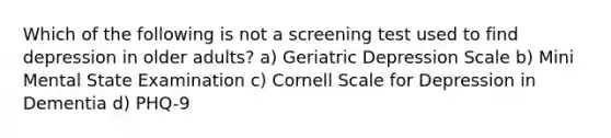 Which of the following is not a screening test used to find depression in older adults? a) Geriatric Depression Scale b) Mini Mental State Examination c) Cornell Scale for Depression in Dementia d) PHQ-9