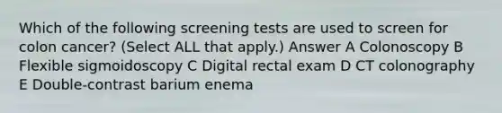 Which of the following screening tests are used to screen for colon cancer? (Select ALL that apply.) Answer A Colonoscopy B Flexible sigmoidoscopy C Digital rectal exam D CT colonography E Double-contrast barium enema