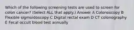 Which of the following screening tests are used to screen for colon cancer? (Select ALL that apply.) Answer A Colonoscopy B Flexible sigmoidoscopy C Digital rectal exam D CT colonography E Fecal occult blood test annually