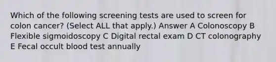 Which of the following screening tests are used to screen for colon cancer? (Select ALL that apply.) Answer A Colonoscopy B Flexible sigmoidoscopy C Digital rectal exam D CT colonography E Fecal occult blood test annually